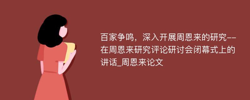 百家争鸣，深入开展周恩来的研究--在周恩来研究评论研讨会闭幕式上的讲话_周恩来论文