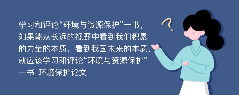 学习和评论“环境与资源保护”一书，如果能从长远的视野中看到我们积累的力量的本质，看到我国未来的本质，就应该学习和评论“环境与资源保护”一书_环境保护论文