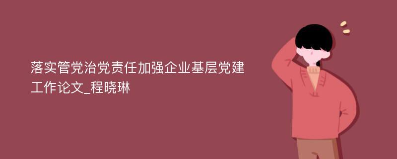 落实管党治党责任加强企业基层党建工作论文_程晓琳 