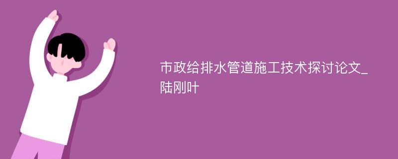 市政给排水管道施工技术探讨论文_陆刚叶