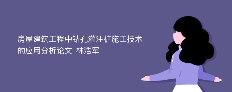 房屋建筑工程中钻孔灌注桩施工技术的应用分析论文_林浩军