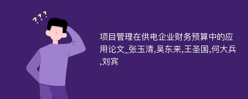 项目管理在供电企业财务预算中的应用论文_张玉清,吴东来,王圣国,何大兵,刘宾