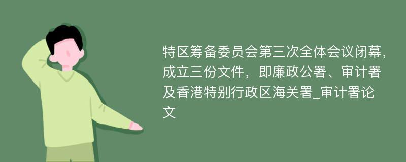 特区筹备委员会第三次全体会议闭幕，成立三份文件，即廉政公署、审计署及香港特别行政区海关署_审计署论文