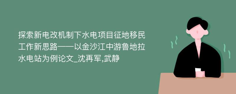 探索新电改机制下水电项目征地移民工作新思路——以金沙江中游鲁地拉水电站为例论文_沈再军,武静