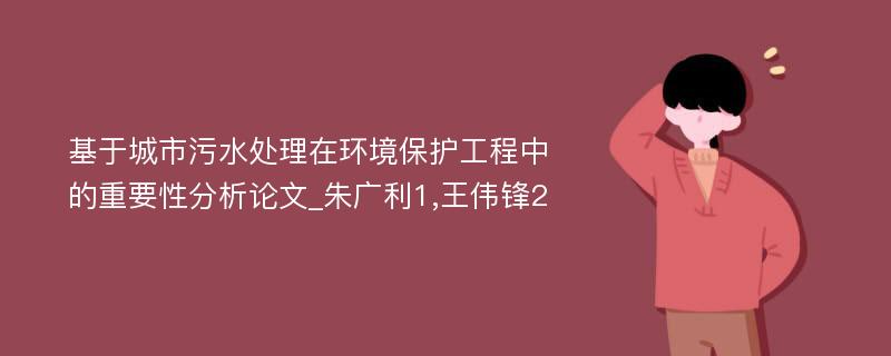 基于城市污水处理在环境保护工程中的重要性分析论文_朱广利1,王伟锋2