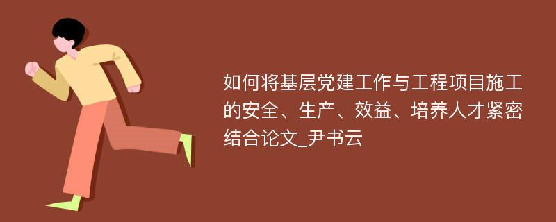 如何将基层党建工作与工程项目施工的安全、生产、效益、培养人才紧密结合论文_尹书云