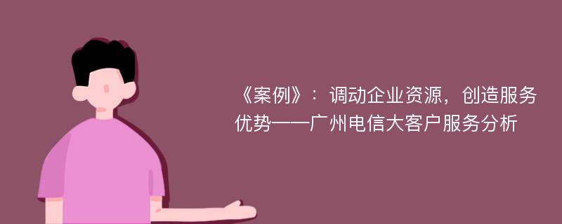 《案例》：调动企业资源，创造服务优势——广州电信大客户服务分析