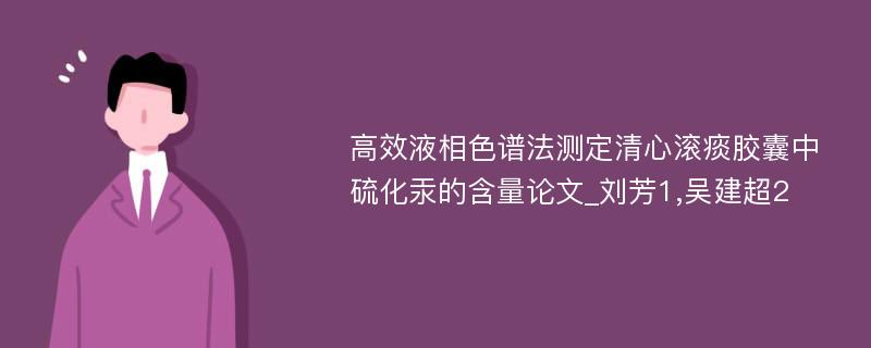 高效液相色谱法测定清心滚痰胶囊中硫化汞的含量论文_刘芳1,吴建超2