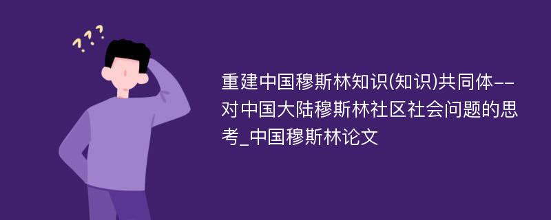 重建中国穆斯林知识(知识)共同体--对中国大陆穆斯林社区社会问题的思考_中国穆斯林论文