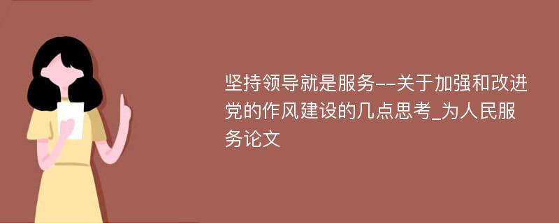 坚持领导就是服务--关于加强和改进党的作风建设的几点思考_为人民服务论文