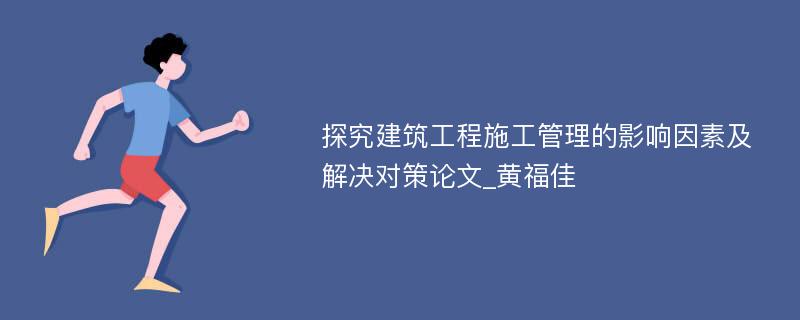 探究建筑工程施工管理的影响因素及解决对策论文_黄福佳