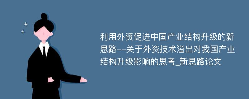 利用外资促进中国产业结构升级的新思路--关于外资技术溢出对我国产业结构升级影响的思考_新思路论文