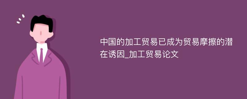 中国的加工贸易已成为贸易摩擦的潜在诱因_加工贸易论文