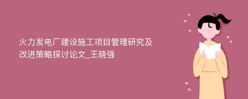 火力发电厂建设施工项目管理研究及改进策略探讨论文_王晓强