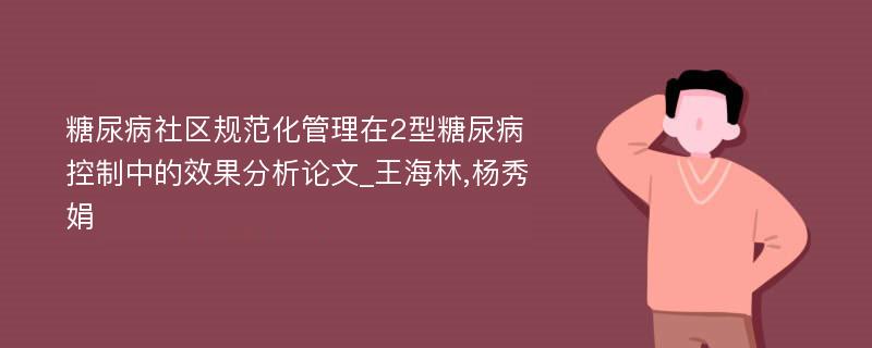 糖尿病社区规范化管理在2型糖尿病控制中的效果分析论文_王海林,杨秀娟