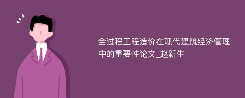 全过程工程造价在现代建筑经济管理中的重要性论文_赵新生