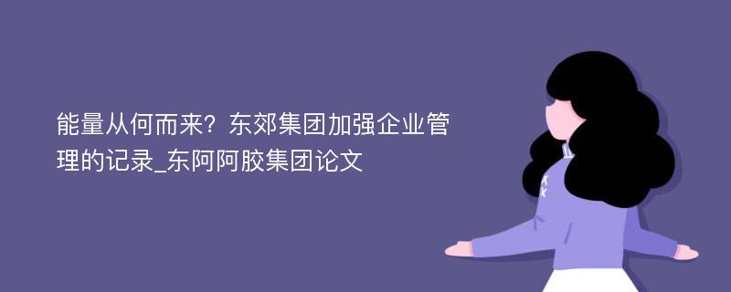 能量从何而来？东郊集团加强企业管理的记录_东阿阿胶集团论文