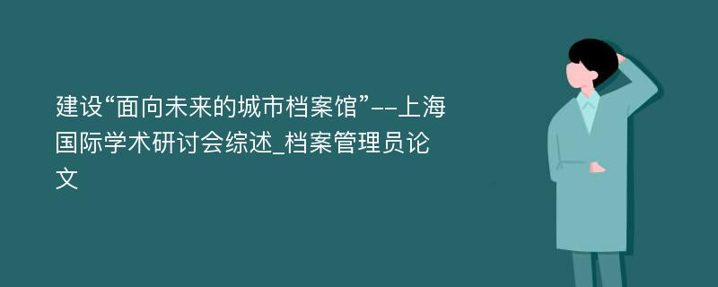 建设“面向未来的城市档案馆”--上海国际学术研讨会综述_档案管理员论文