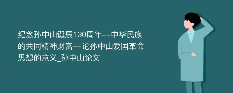 纪念孙中山诞辰130周年--中华民族的共同精神财富--论孙中山爱国革命思想的意义_孙中山论文