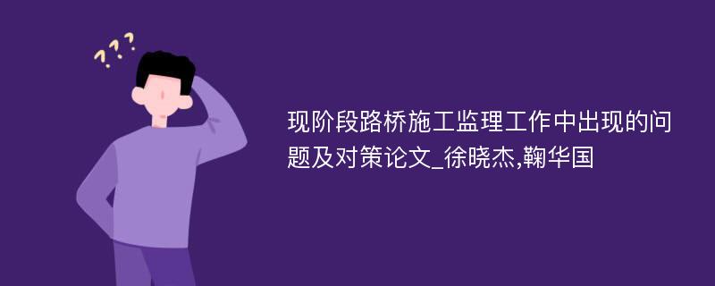 现阶段路桥施工监理工作中出现的问题及对策论文_徐晓杰,鞠华国