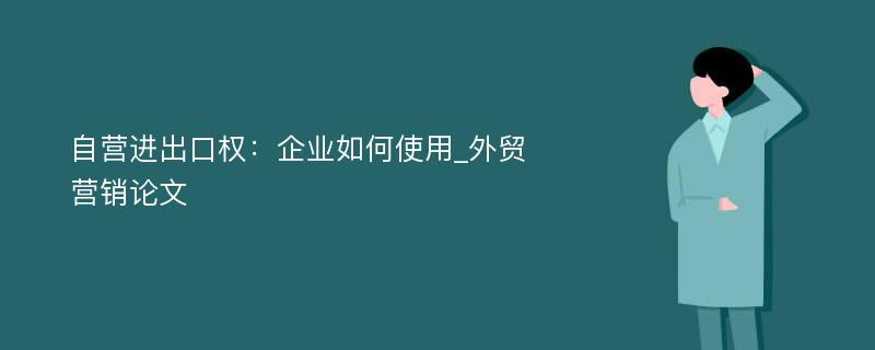 自营进出口权：企业如何使用_外贸营销论文