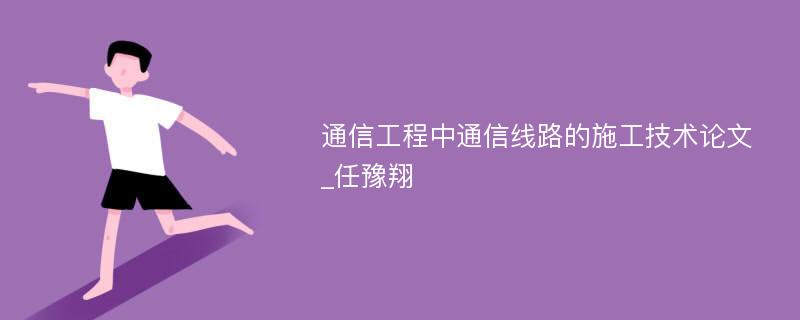 通信工程中通信线路的施工技术论文_任豫翔