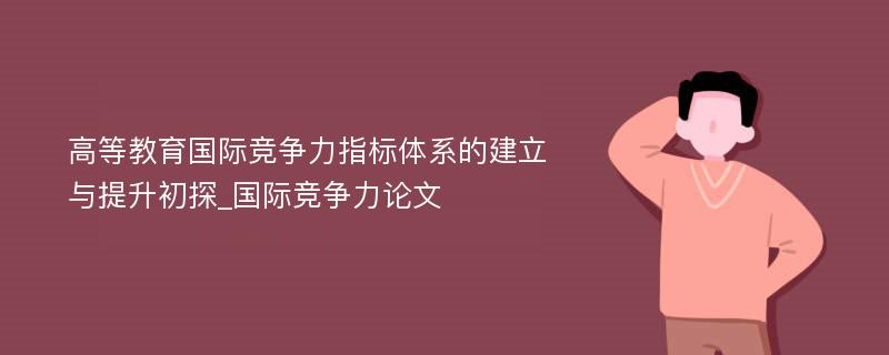 高等教育国际竞争力指标体系的建立与提升初探_国际竞争力论文