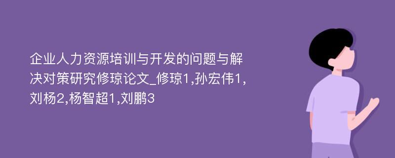 企业人力资源培训与开发的问题与解决对策研究修琼论文_修琼1,孙宏伟1,刘杨2,杨智超1,刘鹏3