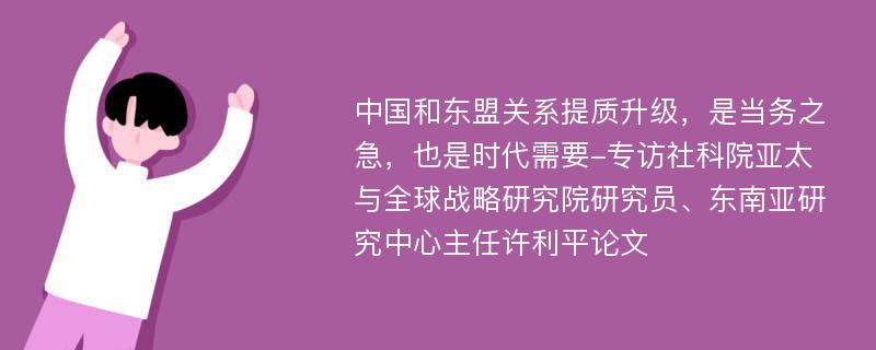 中国和东盟关系提质升级，是当务之急，也是时代需要-专访社科院亚太与全球战略研究院研究员、东南亚研究中心主任许利平论文