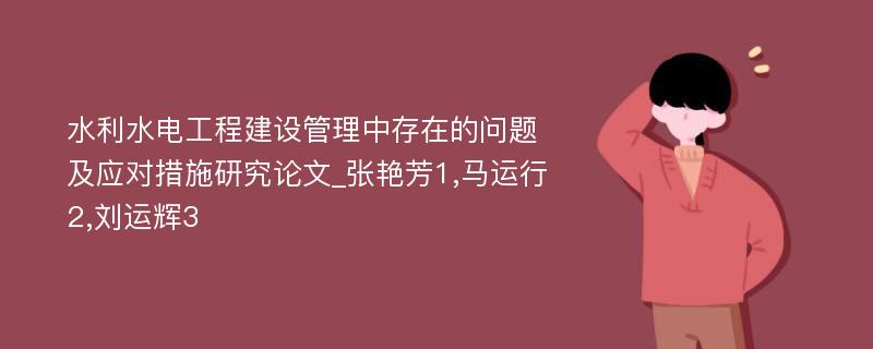 水利水电工程建设管理中存在的问题及应对措施研究论文_张艳芳1,马运行2,刘运辉3