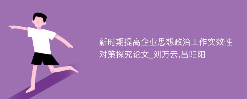 新时期提高企业思想政治工作实效性对策探究论文_刘万云,吕阳阳