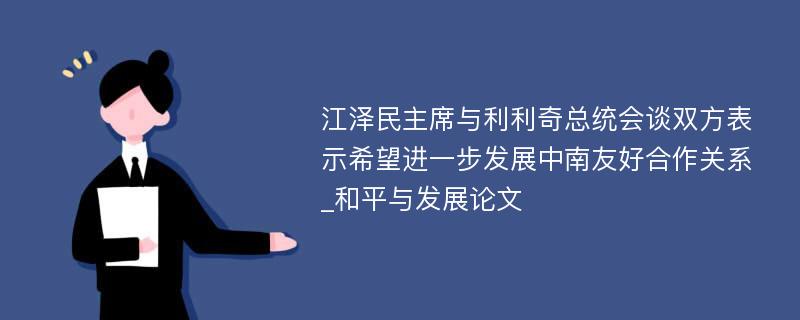 江泽民主席与利利奇总统会谈双方表示希望进一步发展中南友好合作关系_和平与发展论文