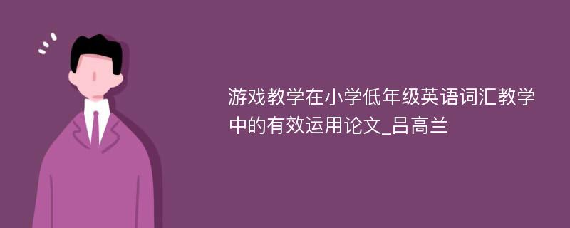 游戏教学在小学低年级英语词汇教学中的有效运用论文_吕高兰