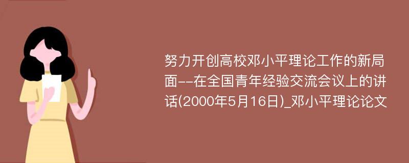 努力开创高校邓小平理论工作的新局面--在全国青年经验交流会议上的讲话(2000年5月16日)_邓小平理论论文