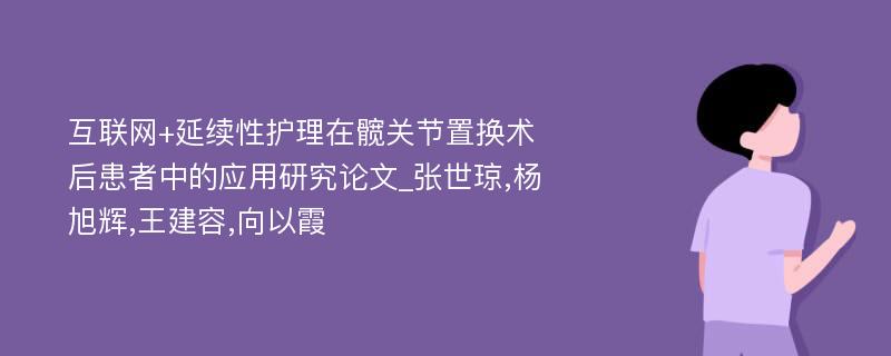 互联网+延续性护理在髋关节置换术后患者中的应用研究论文_张世琼,杨旭辉,王建容,向以霞