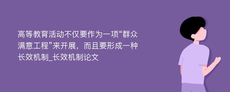 高等教育活动不仅要作为一项“群众满意工程”来开展，而且要形成一种长效机制_长效机制论文