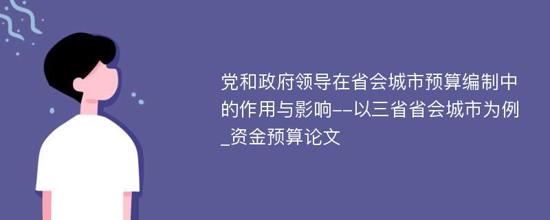 党和政府领导在省会城市预算编制中的作用与影响--以三省省会城市为例_资金预算论文