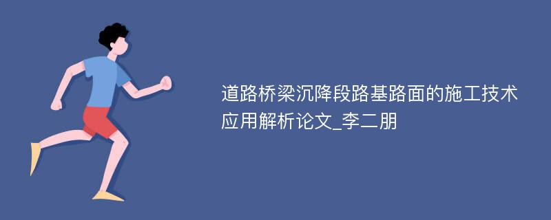 道路桥梁沉降段路基路面的施工技术应用解析论文_李二朋