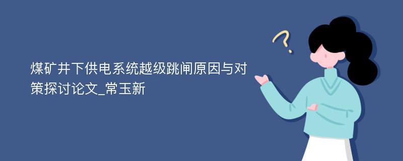 煤矿井下供电系统越级跳闸原因与对策探讨论文_常玉新