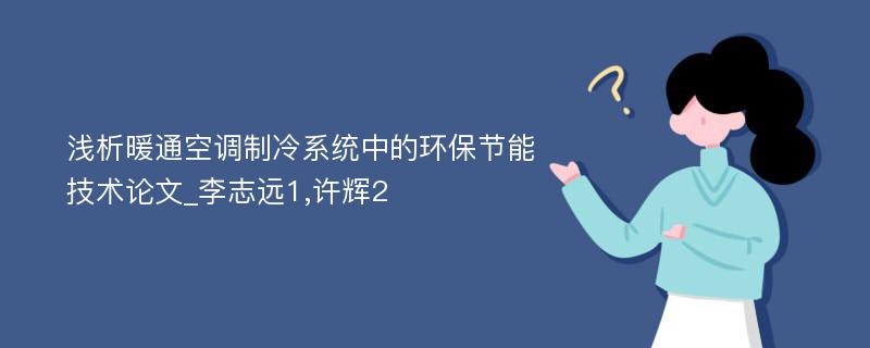 浅析暖通空调制冷系统中的环保节能技术论文_李志远1,许辉2