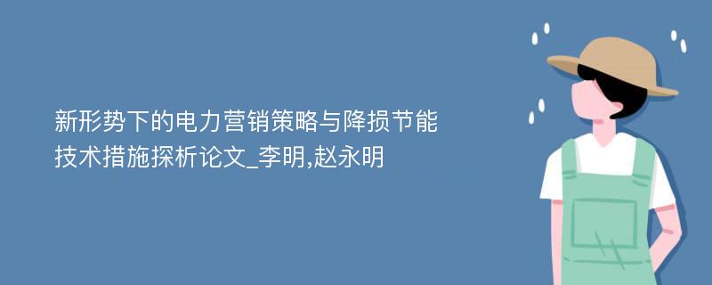 新形势下的电力营销策略与降损节能技术措施探析论文_李明,赵永明