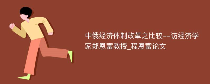 中俄经济体制改革之比较--访经济学家郑恩富教授_程恩富论文