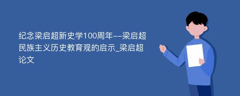 纪念梁启超新史学100周年--梁启超民族主义历史教育观的启示_梁启超论文