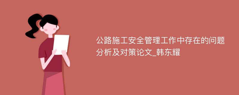 公路施工安全管理工作中存在的问题分析及对策论文_韩东耀