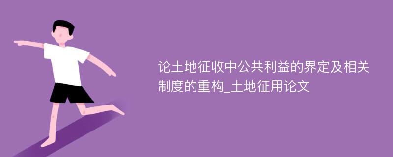 论土地征收中公共利益的界定及相关制度的重构_土地征用论文