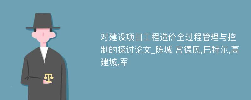 对建设项目工程造价全过程管理与控制的探讨论文_陈城 宫德民,巴特尔,高建城,军