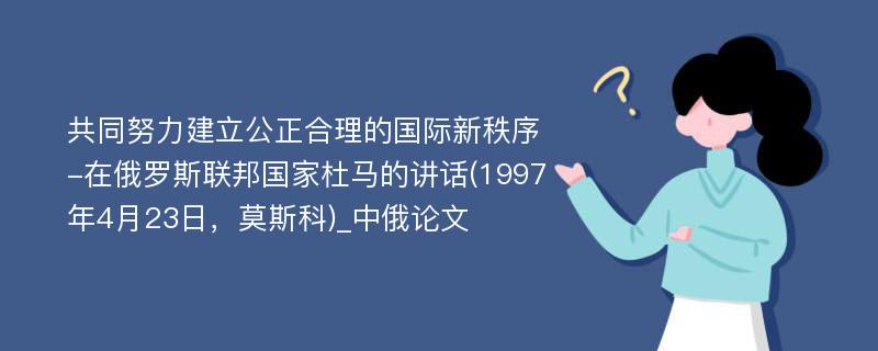 共同努力建立公正合理的国际新秩序-在俄罗斯联邦国家杜马的讲话(1997年4月23日，莫斯科)_中俄论文