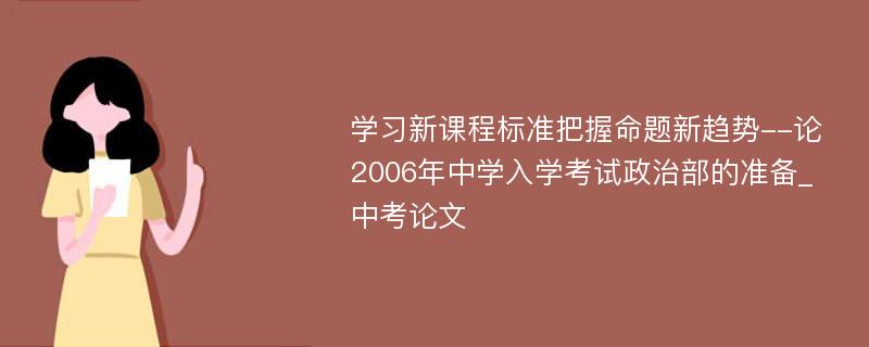 学习新课程标准把握命题新趋势--论2006年中学入学考试政治部的准备_中考论文