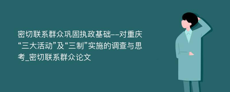 密切联系群众巩固执政基础--对重庆“三大活动”及“三制”实施的调查与思考_密切联系群众论文