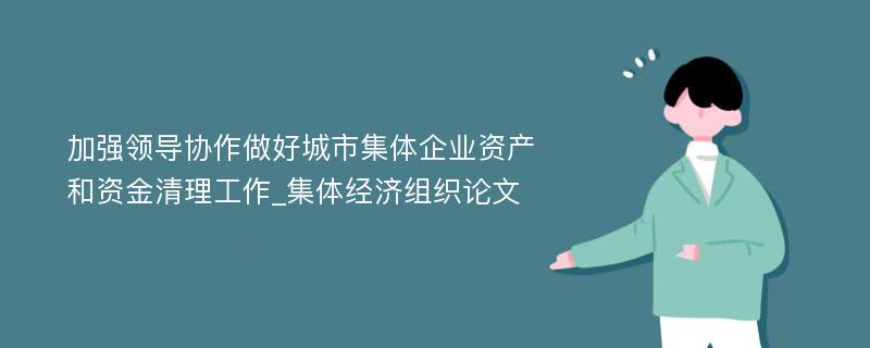 加强领导协作做好城市集体企业资产和资金清理工作_集体经济组织论文